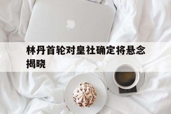 关于林丹首轮对皇社确定将悬念揭晓的信息|